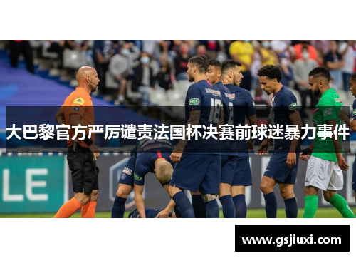 大巴黎官方严厉谴责法国杯决赛前球迷暴力事件